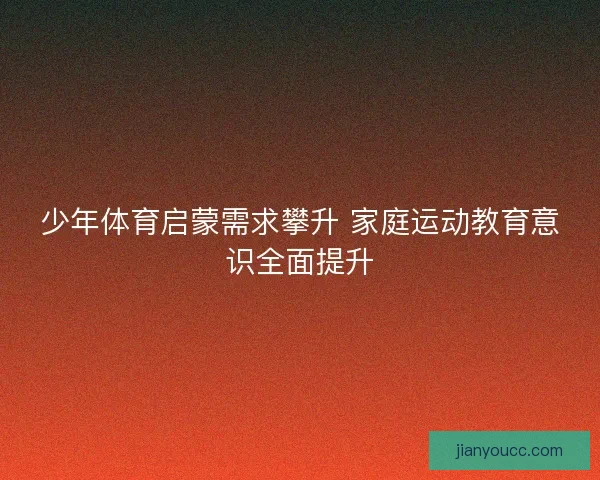 少年体育启蒙需求攀升 家庭运动教育意识全面提升 少年体育启蒙需求攀升 家庭运动教育意识全面提升