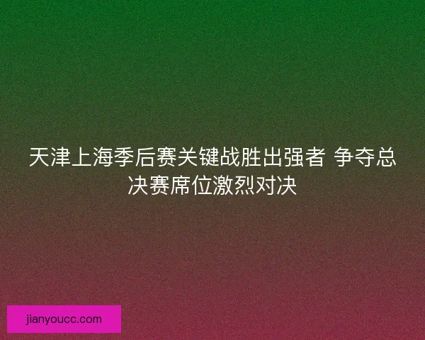 天津上海季后赛关键战胜出强者 争夺总决赛席位激烈对决