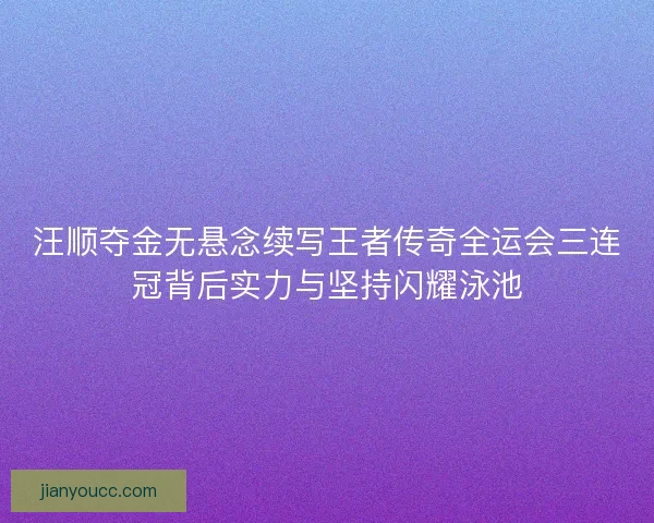 汪顺夺金无悬念续写王者传奇全运会三连冠背后实力与坚持闪耀泳池