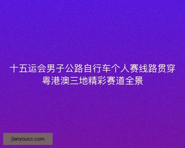 十五运会男子公路自行车个人赛线路贯穿粤港澳三地精彩赛道全景 十五运会男子公路自行车个人赛线路贯穿粤港澳三地精彩赛道全景